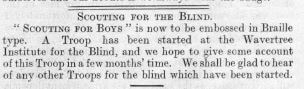 A newspaper cutting saying: "Scouting for boys" is now to be embossed in Braille type. A Troop has been started at the Wavertree Institute for the Blind, and we home to give some account of this Troop in a few months' time. We shall be glad to hear of any other Troops for the blink which have been started.